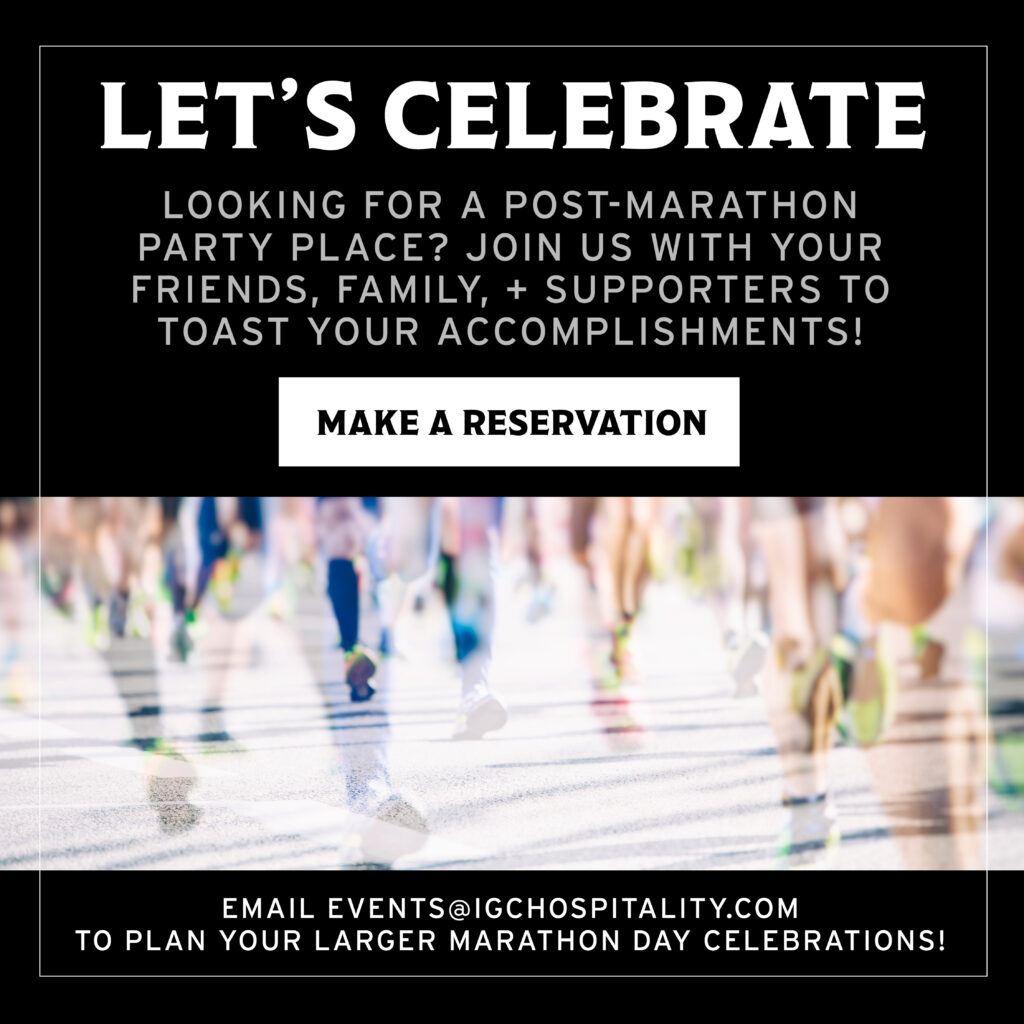 Let's celebrate! Looking for a post-marathon party place? Join us with your friends, family, and supporters to toast your accomplishments, click here to make a reservation

email events@igchospitality.com to plan your larger marathon day celebrations!